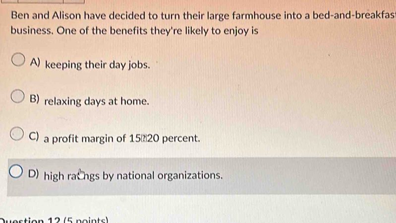 Ben and Alison have decided to turn their large farmhouse into a bed-and-breakfas
business. One of the benefits they're likely to enjoy is
A) keeping their day jobs.
B) relaxing days at home.
C) a profit margin of 1520 percent.
D) high racngs by national organizations.
Question 12 (5 points)