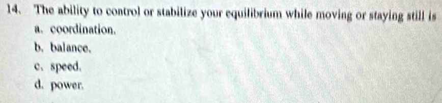 The ability to control or stabilize your equilibrium while moving or staying still is
a. coordination.
b. balance.
c、 speed.
d. power.