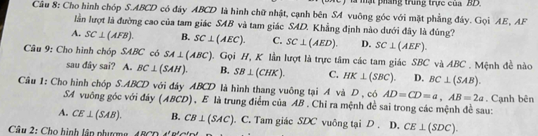 là mạt pháng trung trực của BD.
Câu 8: Cho hình chóp S. ABCD có đáy ABCD là hình chữ nhật, cạnh bên SA vuông góc với mặt phẳng đáy. Gọi AE, AF
lần lượt là đường cao của tam giác SAB và tam giác SAD. Khẳng định nào dưới đây là đúng?
A. SC⊥ (AFB). B. SC⊥ (AEC). C. SC⊥ (AED). D. SC⊥ (AEF). 
Câu 9: Cho hình chóp SABC có SA⊥ (ABC) 0. Gọi H, K lần lượt là trực tâm các tam giác SBC và ABC. Mệnh đề nào
sau đây sai? A. BC⊥ (SAH). B. SB⊥ (CHK). C. HK⊥ (SBC). D. BC⊥ (SAB). 
Câu 1: Cho hình chóp S. ABCD với đáy ABCD là hình thang vuông tại A và D , có AD=CD=a, AB=2a. Cạnh bên
SA vuông góc với đáy (ABCD), E là trung điểm của AB. Chỉ ra mệnh đề sai trong các mệnh đề sau:
A. CE⊥ (SAB). B. CB⊥ (SAC). C. Tam giác SDC vuông tại D. D. CE⊥ (SDC). 
Câu 2: Cho hình lập phư ợ ADCDparallel b