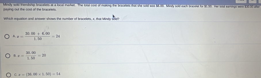 Mindy sold friendship bracelets at a local market. The total cost of making the bracelets that she sold was $6.00. Mindy sold each bracelet for $1.50. Her total earnings were $30.00 after
paying out the cost of the bracelets.
Which equation and answer shows the number of bracelets, x, that Mindy sold?
A. x= (30.00+6.00)/1.50 =24
B. x= (30.00)/1.50 =20
C. x=(36.00* 1.50)=54