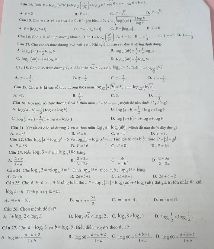 Tính P=log _a^5(a^(10)b^2)+log _sqrt(a)( a/sqrt(b) )+log _45b^(-2) với 0 và 0
A. P=2. B. P=1. C. P=sqrt(3). D. P=sqrt(3).
Câu 15. Cho a>0 và a!= 1 và b>0. Rút gọn biểu thức P=sqrt (log _e)^2(ab)- 2log b/log a -1
A. P=|log _ab+1|. B. P=|log _ab-1|. C. P=[log _ab]. D. P=0.
Câu 16. Cho # là số thực dương khác 4. Tính I=log _ π /4 ( a^3/64 ). A. I=3 B. I= 1/3 · C. I=-3. D. I=- 1/3 ·
Câu 17. Cho các số thực dương a,b với a!= 1. Khẳng định nào sau đây là khẳng định đúng?
A. log _a^(+(ab)=frac 1)2log _ab log _a^3(ab)= 1/2 + 1/2 log _ab·
B.
C. log _a^2(ab)=2+log _ab. D. log _a^+(ab)= 1/4 log _ab·
Câu 18. Cho 2 số thực dương 2, b thỏa mãn sqrt(a)!= b,a!= 1,log _ab=2. Tính T=log _ sqrt(a)/b sqrt[3](ba)
A. T=- 2/5 · T= 2/5 · C. T= 2/3 · D. T=- 2/3 ·
B.
Câu 19. Cho a, b là các số thực dương thỏa mãn log _sqrt(ab)(asqrt[3](b))=3. Tinh log _sqrt(ab)(bsqrt[3](a)).
A. -3. B.  1/3 · C. 3. D. - 1/3 ·
Câu 20, Với mọi số thực dương # và b thỏa mãn a^2+b^2=8ab , mệnh đề nào dưới đây đúng?
A. log (a+b)= 1/2 (log a+log b) log (a+b)= 1/2 +log a+log b
B.
C. log (a+b)= 1/2 (1+log a+log b)
D. log (a+b)=1+log a+log b
Câu 21. Xét tất cả các số dương # và b thỏa mãn log _2a=log _8(ab). Mệnh đề nào dưới đây đủng?
A. a=b^2. B. a^3=b. C. a=b. D. a^2=b.
Câu 22. Cho log _8|x|+log _4y^2=5 và log _8|y|+log _4x^2=7. Tìm giá trị của biểu thức P=|x|-|y|.
A. P=56. B. P=16. C. P=8. D. P=64.
Câu 23. Nếu log _23=a thì log _72108 bằng
A.  (2+a)/3+a ·  (2+3a)/3+2a · C.  ab/a+b · D.  (2+3a)/2+2a ·
B.
Câu 24. Cho log _303=a;log _305=b. Tỉnh log _301350 theo a, b;log _y_01350biang
A. 2a+b B. 2a+b+1 C. 2a+b-1 D. 2a+b-2
Câu 25. Cho â, b, c>1. Biết rằng biểu thức P=log _a(bc)+log _b(ac)+4log _c(ab) đạt giá trị lớn nhất M khi
log _bc=n. Tỉnh giá trị m+n.
A. m+n=10. B. m+n= 25/2 · C. m+n=14. D. m+n=12.
Câu 26. Chọn mệnh de Sai?
A. 1+log _22 B. log _2sqrt(2) C. log _28>log _24. D. log _2 1/2 >log _2 1/4 .
Câu 27. Cho a=log _23 và b=log _25. Biểu diễn log 60 theo a, b?
A. log 60= (a+b+2)/1+b . B. log 60= (a+b+2)/1+a  C. log 60= (a+b+1)/1+a  D. log 60= (a+b+1)/1+b .