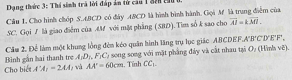 Dạng thức 3: Thí sinh trả lời đáp án từ cầu 1 dến cầu 0. 
Câu 1. Cho hình chóp S. ABCD có đáy ABCD là hình bình hành. Gọi M là trung điểm của 
SC. Gọi I là giao điểm của AM với mặt phẳng (SBD). Tìm số k sao cho vector AI=k.vector MI. 
Câu 2. Để làm một khung lồng đèn kéo quân hình lăng trụ lục giác ABCDEF. A'B'C'D'E'F', 
Bình gắn hai thanh tre A_1D_1, F_1C_1 song song với mặt phẳng đáy và cắt nhau tại O_1 (Hình vẽ). 
Cho biết A'A_1=2AA_1 và AA'=60cm. Tính CC_1.