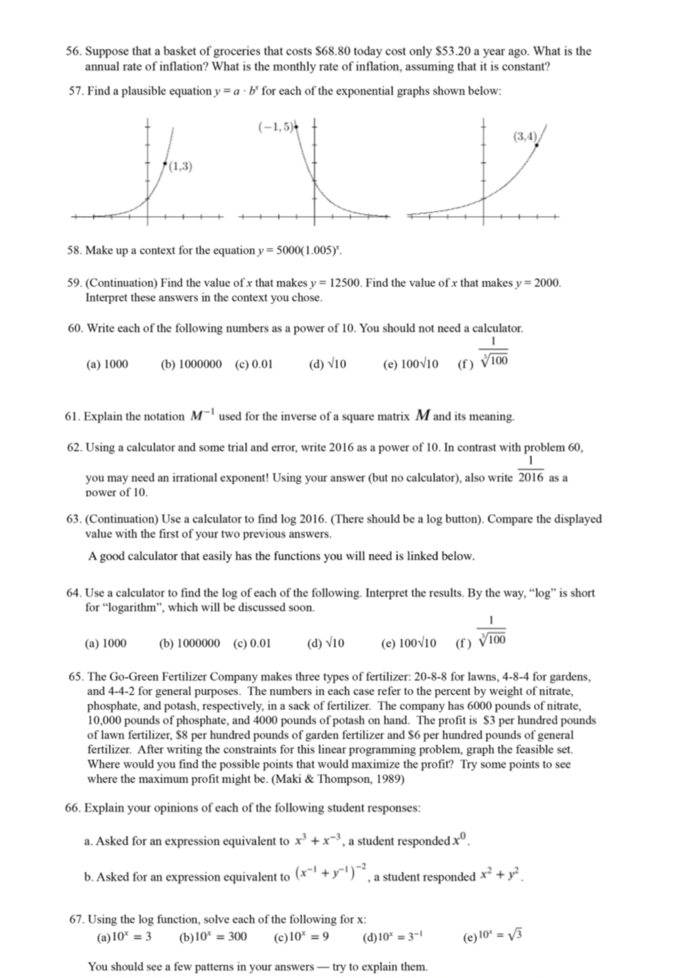 Suppose that a basket of groceries that costs $68.80 today cost only $53.20 a year ago. What is the
annual rate of inflation? What is the monthly rate of inflation, assuming that it is constant?
57. Find a plausible equation y=a· b^x for each of the exponential graphs shown below:
58. Make up a context for the equation y=5000(1.005)^x.
59. (Continuation) Find the value of x that makes y=12500. Find the value of x that makes y=2000.
Interpret these answers in the context you chose.
60. Write each of the following numbers as a power of 10. You should not need a calculator.
(a) 1000 (b) 1000000 (c) 0.01 (d) sqrt(10) (e) 100sqrt(10) (f )  1/sqrt[3](100) 
61. Explain the notation M^(-1) used for the inverse of a square matrix M and its meaning.
62. Using a calculator and some trial and error, write 2016 as a power of 10. In contrast with problem 60,
you may need an irrational exponent! Using your answer (but no calculator), also write  1/2016  as a
Dower of 10.
63. (Continuation) Use a calculator to find log 2016. (There should be a log button). Compare the displayed
value with the first of your two previous answers.
A good calculator that easily has the functions you will need is linked below.
64. Use a calculator to find the log of each of the following. Interpret the results. By the way, “log” is short
for “logarithm”, which will be discussed soon.
(a) 1000 (b) 1000000 (c) 0.01 (d) sqrt(10) (e) 100√10 (f )  1/sqrt[3](100) 
65. The Go-Green Fertilizer Company makes three types of fertilizer: 20-8-8 for lawns, 4-8-4 for gardens,
and 4-4-2 for general purposes. The numbers in each case refer to the percent by weight of nitrate,
phosphate, and potash, respectively, in a sack of fertilizer. The company has 6000 pounds of nitrate,
10,000 pounds of phosphate, and 4000 pounds of potash on hand. The profit is $3 per hundred pounds
of lawn fertilizer, $8 per hundred pounds of garden fertilizer and $6 per hundred pounds of general
fertilizer. After writing the constraints for this linear programming problem, graph the feasible set.
Where would you find the possible points that would maximize the profit? Try some points to see
where the maximum profit might be. (Maki & Thompson, 1989)
66. Explain your opinions of each of the following student responses:
a. Asked for an expression equivalent to x^3+x^(-3) , a student responded x^0.
b. Asked for an expression equivalent to (x^(-1)+y^(-1))^-2 , a student responded x^2+y^2.
67. Using the log function, solve each of the following for x:
(a) 10^x=3 (b) 10^x=300 (c) 10^x=9 (d) 10^x=3^(-1) (e) 10^x=sqrt(3)
You should see a few patterns in your answers — try to explain them.