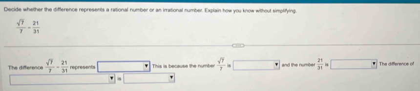 Decide whether the difference represents a rational number or an irrational number. Explain how you know without simplifying.
 sqrt(7)/7 - 21/31 
The difference  sqrt(7)/7 - 21/31  represents This is because the number  sqrt(7)/7  is □ and the number  21/31  is The difference of 
is