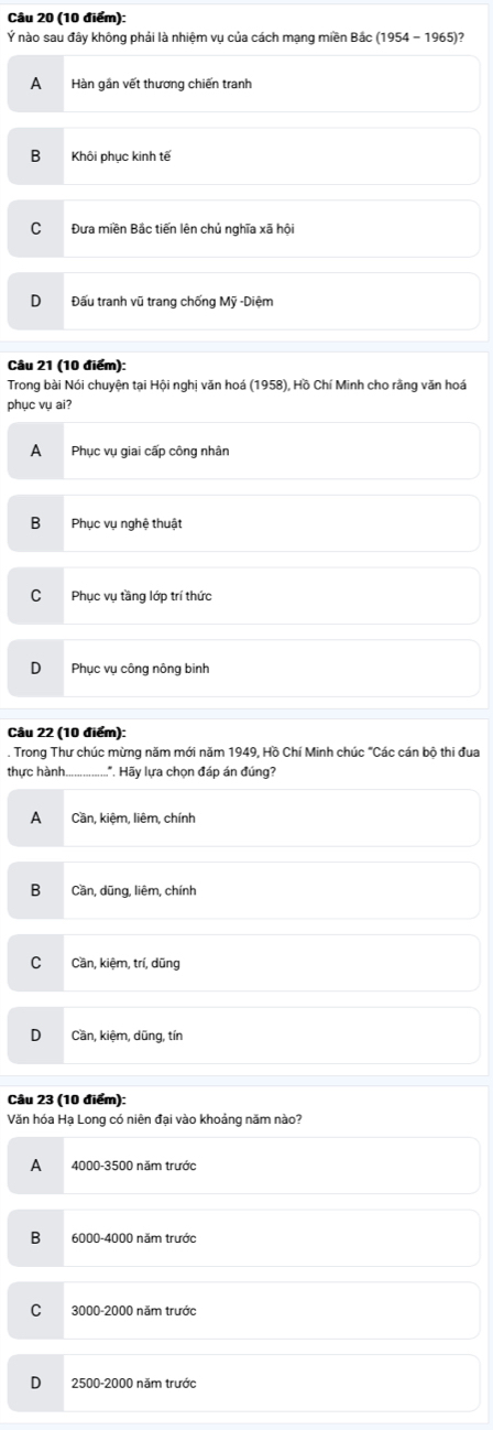 Ý nào sau đây không phải là nhiệm vụ của cách mạng miền Bắc (1 95 4 - 1965)?
A Hàn gắn vết thương chiến tranh
B Khôi phục kinh tế
Đưa miền Bắc tiến lên chủ nghĩa xã hội
Đấu tranh vũ trang chống Mỹ -Diệm
Câu 21 (10 điểm):
Trong bài Nói chuyện tại Hội nghị văn hoá (1958), Hồ Chí Minh cho rằng văn hoá
phục vụ ai?
A Phục vụ giai cấp công nhân
B Phục vụ nghệ thuật
C Phục vụ tầng lớp trí thức
Phục vụ công nông binh
Câu 22 (10 điểm):
. Trong Thư chúc mừng năm mới năm 1949, Hồ Chí Minh chúc "Các cán bộ thi đua
thực hành_ *. Hãy lựa chọn đáp án đúng?
A Cần, kiệm, liêm, chính
B Cần, dũng, liêm, chính
Cần, kiệm, trí, dũng
D Cần, kiệm, dũng, tín
Câu 23 (10 điểm):
Văn hóa Hạ Long có niên đại vào khoảng năm nào?
A 4000-3500 năm trước
B 6000-4000 năm trước
C 3000-2000 năm trước
D 2500 - 2000 năm trước