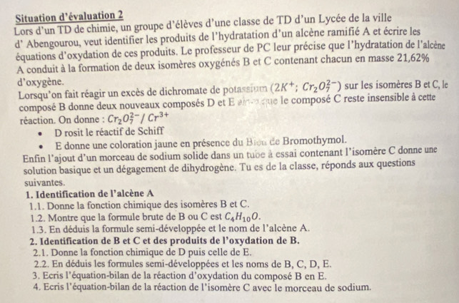 Situation d'évaluation 2
Lors d'un TD de chimie, un groupe d'élèves d'une classe de TD d’un Lycée de la ville
d’ Abengourou, veut identifier les produits de l’hydratation d’un alcène ramifié A et écrire les
équations d’oxydation de ces produits. Le professeur de PC leur précise que l’hydratation de l'alcène
A conduit à la formation de deux isomères oxygénés B et C contenant chacun en masse 21,62%
d'oxygène. sur les isomères B et C, le
Lorsqu'on fait réagir un excès de dichromate de potassium (2K^+;Cr_2O_7^((2-))
composé B donne deux nouveaux composés D et E ainv que le composé C reste insensible à cette
réaction. On donne : Cr_2)O_7^((2-)/Cr^3+)
D rosit le réactif de Schiff
E donne une coloration jaune en présence du Bien de Bromothymol.
Enfin l’ajout d'un morceau de sodium solide dans un tube à essai contenant l’isomère C donne une
solution basique et un dégagement de dihydrogène. Tu es de la classe, réponds aux questions
suivantes.
1. Identification de l’alcène A
1.1. Donne la fonction chimique des isomères B et C.
1.2. Montre que la formule brute de B ou C est C_4H_10O.
1.3. En déduis la formule semi-développée et le nom de l'alcène A.
2. Identification de B et C et des produits de l’oxydation de B.
2.1. Donne la fonction chimique de D puis celle de E.
2.2. En déduis les formules semi-développées et les noms de B, C, D, E.
3. Ecris l’équation-bilan de la réaction d’oxydation du composé B en E.
4. Ecris l'équation-bilan de la réaction de l’isomère C avec le morceau de sodium.