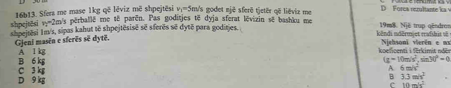 D Forca rezultante ka 
16b13. Sfera me mase 1kg që lëviz më shpejtēsi v_1=5m/s godet një sferë tjetër që liëviz me
shpejtësi v_2=2m/s përballë me të parën. Pas goditjes të dyja sferat lëvizin së bashku me 19m8. Një trup qëndron
shpejtësi 1m/s, sipas kahut të shpejtësisë së sferës së dytë para goditjes. kēndi ndērmjet rrafshit tē
Gjeni masën e sferës sẽ dytë.
Njehsoni vierën e nx
A 1 kg koeficenti i ferkimit nder
B 6 kg (g=10m/s^2, sin 30°=0
C 3 kg
A 6m/s^2
D 9 kg
B 3.3m/s^2
C 10m/s^2