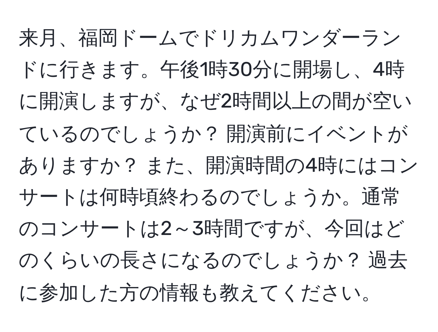 来月、福岡ドームでドリカムワンダーランドに行きます。午後1時30分に開場し、4時に開演しますが、なぜ2時間以上の間が空いているのでしょうか？ 開演前にイベントがありますか？ また、開演時間の4時にはコンサートは何時頃終わるのでしょうか。通常のコンサートは2～3時間ですが、今回はどのくらいの長さになるのでしょうか？ 過去に参加した方の情報も教えてください。