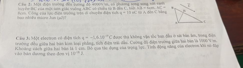 Một điện trường đều cường độ 4000V/m, có phương song song với cạnh
huyền ·BC của một tam giác vuông ABC có chiều từ B đến C, biết AB=6cm,AC=
8cm. Công của lực điện trường trên di chuyển điện tích q=10nC từ A đến C bằng
bao nhiêu micro Jun (µJ)?
Câu 3: Một electron có diện tích q=-1,6.10^(-19)C được thả không vận tốc ban đầu ở sát bản âm, trong điện
trường đều giữa hai bản kim loại phẳng, tích điện trái dấu. Cường độ điện trường giữa hai bản là 1000 V/m.
Khoảng cách giữa hai bản là 1 cm. Bỏ qua tác dụng của trọng lực. Tính động năng của electron khi nó đặp
vào bản dương theo đơn vị 10^(-18)J.