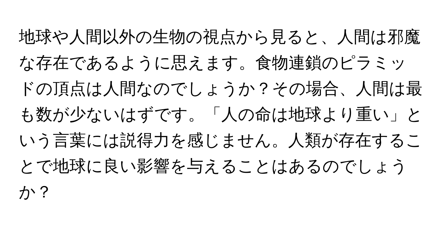 地球や人間以外の生物の視点から見ると、人間は邪魔な存在であるように思えます。食物連鎖のピラミッドの頂点は人間なのでしょうか？その場合、人間は最も数が少ないはずです。「人の命は地球より重い」という言葉には説得力を感じません。人類が存在することで地球に良い影響を与えることはあるのでしょうか？