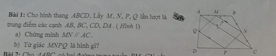 Cho hình thang ABCD. Lấy M, N, P, Q lần lượt là 
trung điểm các cạnh AB, BC, CD, DA. ( Hình 1) 
a) Chứng minh MNparallel AC. 
b) Tứ giác MNPQ là hình gì? 
Bài 2: Cho 44BC, có hai