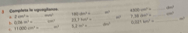 Completa le uguaglianze. 
a. 2cm^3= mm^3 180dm^3= m^3 4300cm^3= _ dm^3
b. 0.06m^3=...cm^3 _ 23,7hm^3= _ _ m^3 7,38dm^3= _ ∈ m^3
e 11000cm^3= __ m^3 5.2m^3= _ dm^3 0.021km^3= _
m^3