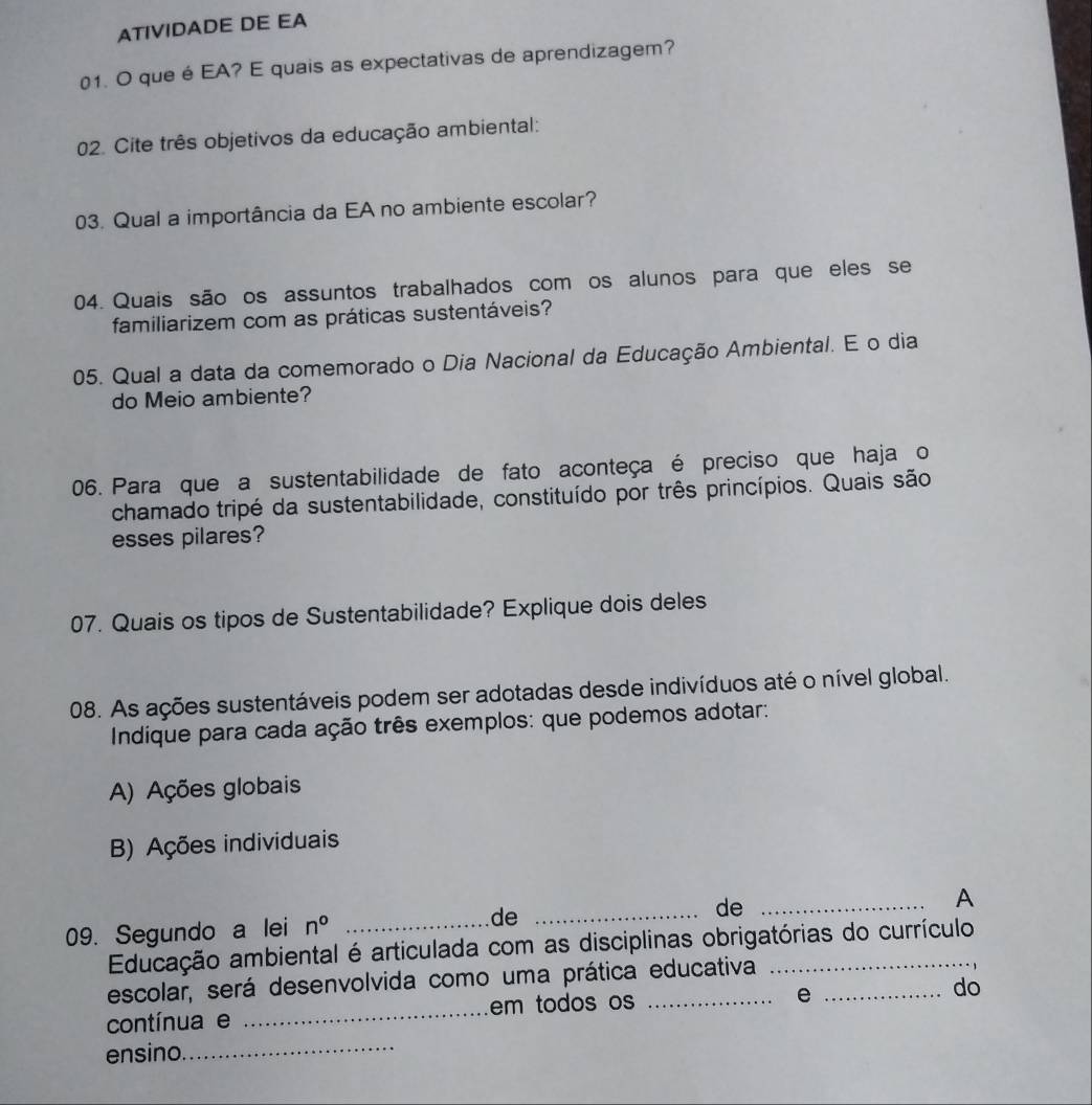 ATIVIDADE DE EA
01. O que é EA? E quais as expectativas de aprendizagem?
02. Cite três objetivos da educação ambiental:
03. Qual a importância da EA no ambiente escolar?
04. Quais são os assuntos trabalhados com os alunos para que eles se
familiarizem com as práticas sustentáveis?
05. Qual a data da comemorado o Dia Nacional da Educação Ambiental. E o dia
do Meio ambiente?
06. Para que a sustentabilidade de fato aconteça é preciso que haja o
chamado tripé da sustentabilidade, constituído por três princípios. Quais são
esses pilares?
07. Quais os tipos de Sustentabilidade? Explique dois deles
08. As ações sustentáveis podem ser adotadas desde indivíduos até o nível global.
Indique para cada ação três exemplos: que podemos adotar:
A) Ações globais
B) Ações individuais
09. Segundo a lei n° _de _de _A
Educação ambiental é articulada com as disciplinas obrigatórias do currículo
escolar, será desenvolvida como uma prática educativa_
contínua e _em todos os_
e
do
ensino._