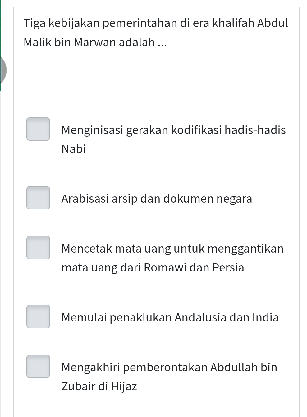 Tiga kebijakan pemerintahan di era khalifah Abdul
Malik bin Marwan adalah ...
Menginisasi gerakan kodifikasi hadis-hadis
Nabi
Arabisasi arsip dan dokumen negara
Mencetak mata uang untuk menggantikan
mata uang dari Romawi dan Persia
Memulai penaklukan Andalusia dan India
Mengakhiri pemberontakan Abdullah bin
Zubair di Hijaz