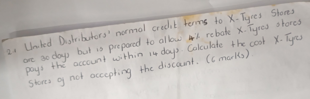 1United Distributors' normal credit terms to X -Tyres Stores 
are 3o days but is prepared to allow 41 rebate x. Tyres stores 
pays the account within 14 days. Calculate the cost X - Tyes 
stores g not accepting the discount. (6 marks)