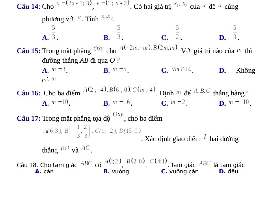 Cho u=(2x-1;3), v=(1;x+2). Có hai giá trị x_1, x_2cia* de^u cùng
phương với . Tính x_1.x_2.
A.  5/3 .
B. - 5/3 .
C. - 5/2 . - 5/3. 
D.
Câu 15: Trong mặt phẳng Oxy cho A(-2m;-m), B(2m;m) Với giá trị nào của ''' thì
đường thẳng AB đi qua O ?
A. m=3. B. m=5. C. forall m∈ R. D. Không
chat 0^(n
Câu 16: Cho ba điểm A(2;-4), B(6;0), C(m;4). Định m đế A B, C thắng hàng?
A. m=10. B. m=-6 C. m=2. D. m=-10. 
Câu 17: Trong mặt phẳng tọa độ Oxy , cho ba diểm
A(6;3), B(-frac 1)3; 2/3 ), C(1;-2), D(15;0). Xác định giao điểm hai đường
thẳng BD_VaAC. 
Câu 18. Cho tam giác AB C có A(1;2) B(2;0)C(4;1). Tam giác ABC là tam giác
A. cân. B. vuông. C. vuông cân. D. đều.