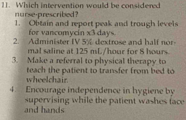 Which intervention would be considered
nurse-prescribed?
1. Obtain and report peak and trough levels
for vancomycin * 3 days
2. Administer IV 5% dextrose and half nor-
mal saline at 125 mL/hour for 8 hours.
3. Make a referral to physical therapy to
teach the patient to transfer from bed to
wheelchair.
4. Encourage independence in hygiene by
supervising while the patient washes face
and hands