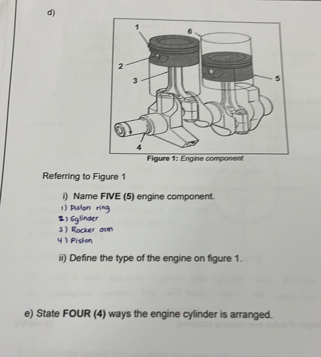 Referring to Figure 1 
i) Name FIVE (5) engine component. 
1) Piston ring 
2) Sylinder 
3 ) Rock ar 
4  Pish 
ii) Define the type of the engine on figure 1. 
e) State FOUR (4) ways the engine cylinder is arranged.