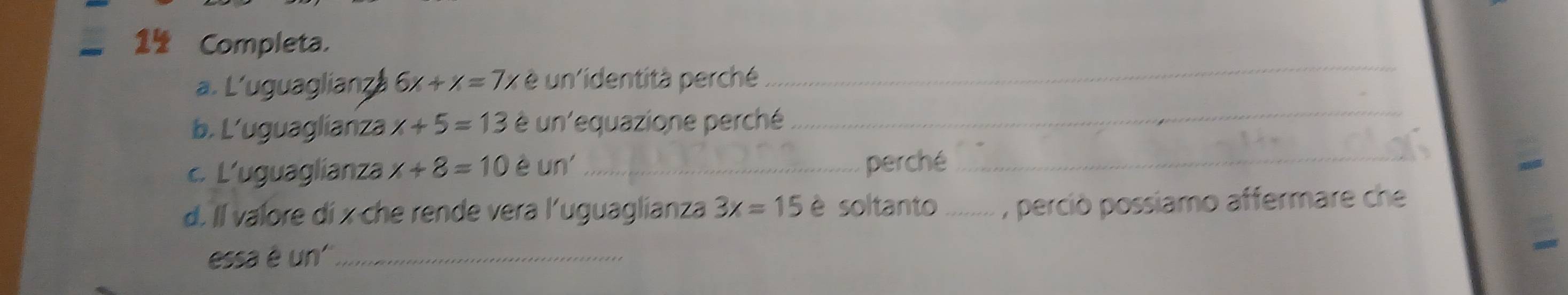 1½ Completa. 
_ 
_ 
a. L'uguaglianz 6x+x=7x è un'identità perché 
b. L’uguaglianza x+5=13 è un'equazione perché 
c. L'uguaglianza x+8=10 e un' _perché_ 
d. Il valore di x che rende vera l'uguaglianza 3x=15 è soltanto _, perció possiamo affermare che 
essa é un''_