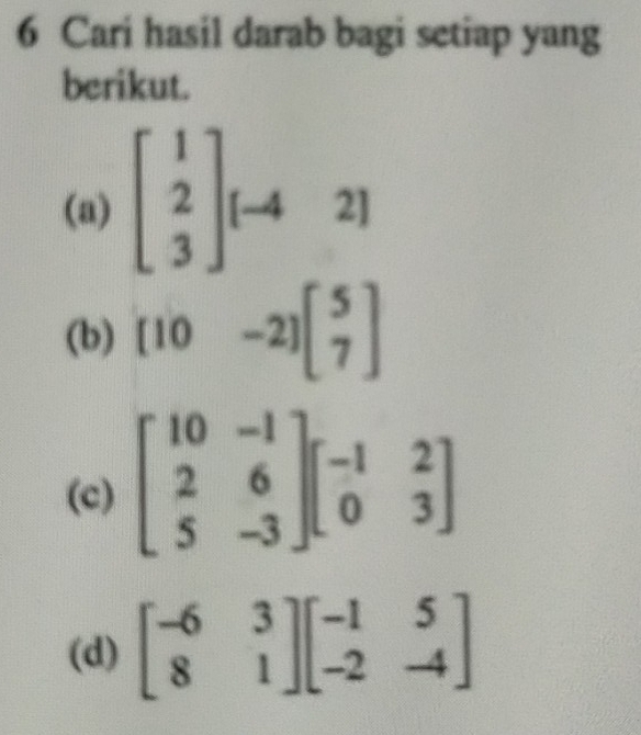 Cari hasil darab bagi setiap yang
berikut.
(a) beginbmatrix 1 2 3endbmatrix [-42]
(b) [10-2]beginbmatrix 5 7endbmatrix
(c
(d) beginbmatrix -6&3 8&1endbmatrix beginbmatrix -1&5 -2&-4endbmatrix