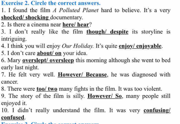 Circle the correct answers. 
1. I found the film A Polluted Planet hard to believe. It’s a very 
shocked/ shocking documentary. 
2. Is there a cinema near here/ hear? 
3. I don’t really like the film though/ despite its storyline is 
intriguing. 
4. I think you will enjoy Our Holiday. It’s quite enjoy/ enjoyable. 
5. I don’t care about/ on your idea. 
6. Mary overslept/ oversleep this morning although she went to bed 
early last night. 
7. He felt very well. However/ Because, he was diagnosed with 
cancer. 
8. There were too/ two many fights in the film. It was too violent. 
9. The story of the film is silly. However/ So, many people still 
enjoyed it. 
10. I didn’t really understand the film. It was very confusing/ 
confused.