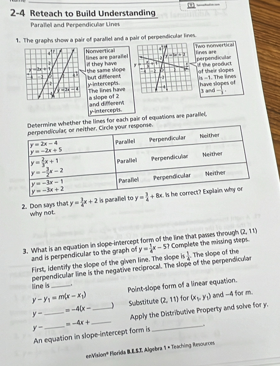 SevvasRealire 1om
2-4 Reteach to Build Understanding
Parallel and Perpendicular Lines
1. The graphs show a pair of parallel and a pair of perpendicular lines.
NonverticalTwo nonvertical
lines are parallel lines are
perpendicular
if they have 
the same slopeif the product
of their slopes
but different is -1. The lines
y-intercepts.have slopes of
The lines have3 and  1/3 .
a slope of 2
and different
y-intercepts.
her the lines for each pair of equations are parallel,
2. Don says that y= 3/4 x+2 is paralle
why not.
3. What is an equation in slope-intercept form of the line that passes through (2,11)
and is perpendicular to the graph of y= 1/4 x-5 ? Complete the missing steps.
First, identify the slope of the given line. The slope is  1/4 . The slope of the
perpendicular line is the negative reciprocal. The slope of the perpendicular
Point-slope form of a linear equation.
line is _.
y-y_1=m(x-x_1) _) Substitute (2,11) for (x_1,y_1) and -4 for m.
_ y-
=-4(x-
_ =-4x+ _Apply the Distributive Property and solve for y.
y-
_.
An equation in slope-intercept form is
enVision®  Florida B.E.S.T. Algebra 1 • Teaching Resources