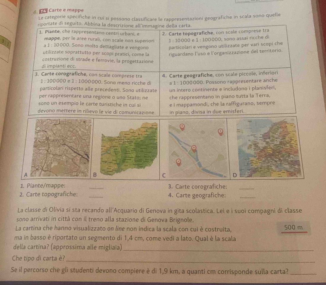 Carte e mappe
Le categorie specifiche in cui si possono classificare le rappresentazioni geografiche in scala sono quelle
riportate di seguito. Abbina la descrizione all’immagine della carta.
1. Piante, che rappresentano centri urbani, e 2. Carte topografiche, con scale comprese tra
mappe, per le aree rurali, con scale non superiori 1:10000 e 1:100000; sono assai ricche di
3:1. Sono molto dettagliate e vengono particolari e vengono utilizzate per vari scopi che
a 1:10000
utilizzate soprattutto per scopi pratici, come la riguardano l’uso e l’organizzazione del territorio.
costruzione di strade e ferrovie, la progettazione
di impianti ecc.
3. Carte corografiche, con scale comprese tra 4. Carte geografiche, con scale piccole, inferiori
1:100 000 e 1:1000 0000. Sono meno ricche di a1:100 0000. Possono rappresentare anche
particolari rispetto alle precedenti. Sono utilizzate un intero continente e includono i planisferi,
per rappresentare una regione o uno Stato; ne che rappresentano in piano tutta la Terra,
sono un esempio le carte turistiche in cui si e i mappamondi, che la raffigurano, sempre
devono mettere in rilievo le vie di comunicazione. in piano, divisa in due emisferi.
1. Piante/mappe: 3. Carte corografiche:_
2. Carte topografiche: _4. Carte geografiche:_
La classe di Olivia si sta recando all’Acquario di Genova in gita scolastica. Lei e i suoi compagni di classe
sono arrivati in città con il treno alla stazione di Genova Brignole.
La cartina che hanno visualizzato on line non indica la scala con cui è costruita, 500 m
ma in basso è riportato un segmento di 1,4 cm, come vedi a lato. Qual è la scala
della cartina? (approssima alle migliaia)_
Che tipo di carta è?_
Se il percorso che gli studenti devono compiere è di 1,9 km, a quanti cm corrisponde sulla carta?_