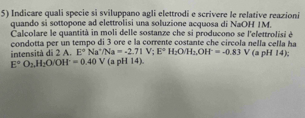 Indicare quali specie si sviluppano agli elettrodi e scrivere le relative reazioni 
quando si sottopone ad elettrolisi una soluzione acquosa di NaOH 1M. 
Calcolare le quantità in moli delle sostanze che si producono se l'elettrolisi è 
condotta per un tempo di 3 ore e la corrente costante che circola nella cella ha 
intensità di 2 A. E°Na^+/Na=-2.71V; E°H_2O/H_2, OH^-=-0.83V (a pH 14);
E°O_2, H_2O/OH^-=0.40V (a pH 14).