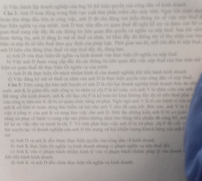 Việc thành lập đoanh nghiệp của ông M thể hiện quyền của công dân về kinh đoanh
Câu 2: Anh D hoạt động trong lĩnh vực xuất bản phản mềm cho máy tỉnh. Ngày khu nân đụợ
thoàn thu nhập đầu tiên từ công việc, anh D đã chủ động tim hiệu thông tin về việc nợp thuc đ
hực hiện nghĩa vụ của minh. Anh D trực tiếp đến cơ quan thuế đề nghị lỗ trợ và được cản bộ có
quan thuê cung cấp đây đù các thông tin liên quan đến quyên và nghĩa vụ nộp thuế. Sau khi năn
được thông tin, anh D đăng kí mã sở thuế cả nhân, kê khai đây đú thông tin về thu nhập của bóa
thân và nộp đù số tiền thuể theo quy định của pháp luật. Thời gian sau đó, mỗi khi đến ki nộp thuế.
anh D luồn chủ động khai thuể và nộp thuế đây đú, đùng hạn.
a) Anh D vừa thực hiện tốt nghĩa vụ kinh đoanh vừa thực hiện tốt nghĩa vụ nộp thuế
b) Việc anh D được cung cấp đây đú các thông tin liên quan đễn việc nộp thuế của bàn thần thể
hiện cơ quan thuế đã thực hiện tốt nghĩa vụ của minh
c) Anh D đã thực hiện tốt trách nhiệm kinh tế của doanh nghiệp khi tiên hành kinh doanh.
d) Việc đăng ký mã số thuể cá nhân của anh D là thực hiện quyền của công dân về nộp thuế
Câu 3: Trên cùng địa bản một huyện có anh D là chủ hai đoanh nghiệp kinh đoanh thức ăn chếc
nuôi; anh K là giám đốc một công ty tư nhân có chị P là kể toán, còn anh V là nhân viên của anh
Đề tăng vốn kinh đoanh, anh K chi đạo chị P là kê toán kê khai không đây đu số tiền thuế phái n
của công ty nên anh K đã bị cơ quan chức năng xứ phạt. Nghi ngờ anh V là tổ cáo hành vi của m
anh K cổ tình tri hoãn đóng báo hiệm xã hội cho anh V như đã cam kết. Bức xúc, anh V tự jý
việc ở công ty của anh K và sang lâm việc cho anh D. Một lần chứng kiên anh D bị caa quan
năng xử phạt về hánh vi cung cấp sản phẩm không đám báo đùng tiêu chuẩn đã công bố, anh
kê lại sự việc cho vợ minh là chị T. Vô tinh phát hiện việc anh D bị xứ phạt, chị P đã việt vị
bài xuyên tạc về doanh nghiệp của anh D lên mạng xã hội khiên lượng khách hàng của anh f
sút
a) Anh D và anh K đều được thực hiện quyền của công dân về kinh đoanh.
b) Anh K thực hiện tốt nghĩa vụ kinh doanh nhưng vi phạm nghĩa vụ nộp thuế đổi
c) Anh K vừa vi phạm trách nhiệm kinh tế vừa vi phạm trách nhiệm pháp lý của đoanh
khi tiên hành kinh doanh.
d) Anh K và anh D đều chưa thực hiện tốt nghĩa vụ kinh đoanh.