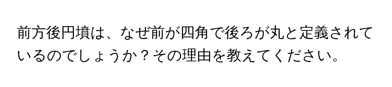 前方後円墳は、なぜ前が四角で後ろが丸と定義されているのでしょうか？その理由を教えてください。