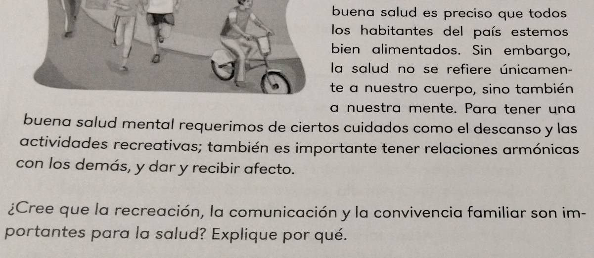 buena salud es preciso que todos 
los habitantes del país estemos 
bien alimentados. Sin embargo, 
la salud no se refiere únicamen- 
te a nuestro cuerpo, sino también 
a nuestra mente. Para tener una 
buena salud mental requerimos de ciertos cuidados como el descanso y las 
actividades recreativas; también es importante tener relaciones armónicas 
con los demás, y dar y recibir afecto. 
¿Cree que la recreación, la comunicación y la convivencia familiar son im- 
portantes para la salud? Explique por qué.