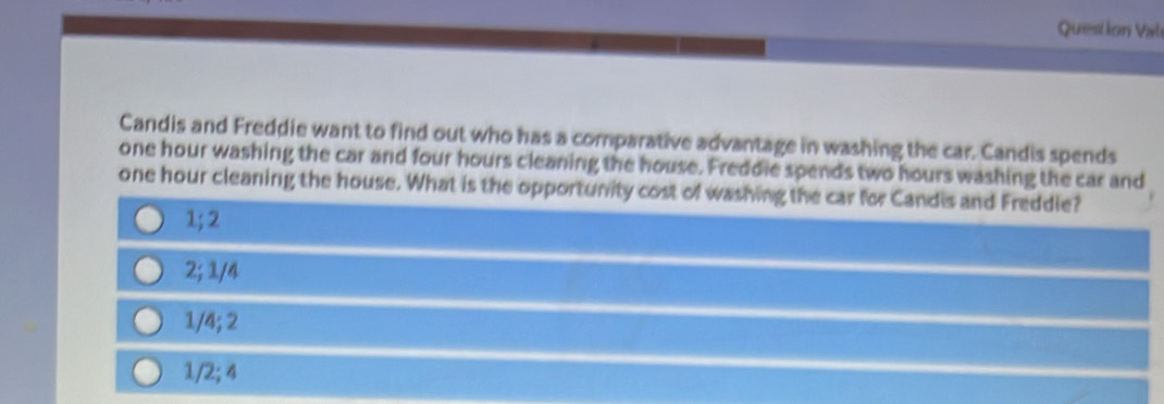 Question Val
Candis and Freddie want to find out who has a comparative advantage in washing the car. Candis spends
one hour washing the car and four hours cleaning the house. Freddie spends two hours washing the car and
one hour cleaning the house. What is the opportunity cost of washing the car for Candis and Freddie?
1; 2
2; 1/4
1/4; 2
1/2; 4
