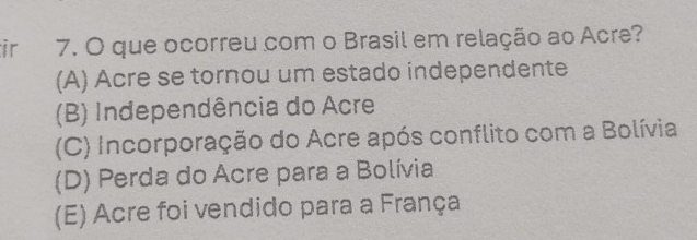 ir 7. O que ocorreu com o Brasil em relação ao Acre?
(A) Acre se tornou um estado independente
(B) Independência do Acre
(C) Incorporação do Acre após conflito com a Bolívia
(D) Perda do Acre para a Bolívia
(E) Acre foi vendido para a França