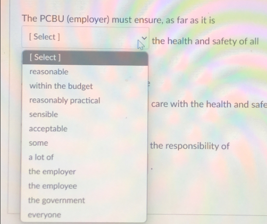 The PCBU (employer) must ensure, as far as it is
[ Select ] the health and safety of all
[ Select ]
reasonable
within the budget
reasonably practical care with the health and safe
sensible
acceptable
some the responsibility of
a lot of
the employer
the employee
the government
everyone