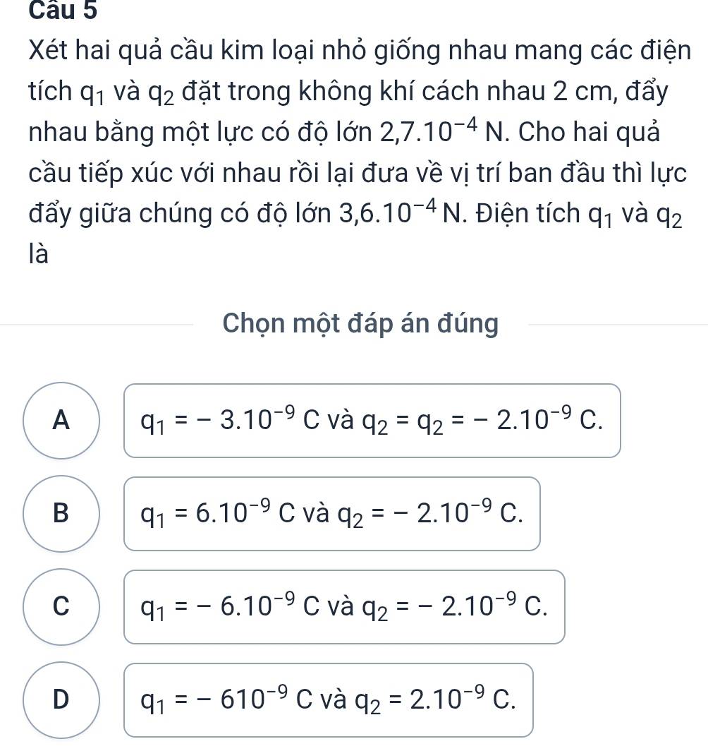 Xét hai quả cầu kim loại nhỏ giống nhau mang các điện
tích q_1 và q_2 đặt trong không khí cách nhau 2 cm, đẩy
nhau bằng một lực có độ lớn 2,7.10^(-4)N. Cho hai quả
cầu tiếp xúc với nhau rồi lại đưa về vị trí ban đầu thì lực
đẩy giữa chúng có độ lớn 3, 6.10^(-4)N. Điện tích q_1 và q_2
là
Chọn một đáp án đúng
A q_1=-3.10^(-9)C và q_2=q_2=-2.10^(-9)C.
B q_1=6.10^(-9)C và q_2=-2.10^(-9)C.
C q_1=-6.10^(-9)C và q_2=-2.10^(-9)C.
D q_1=-610^(-9)C và q_2=2.10^(-9)C.