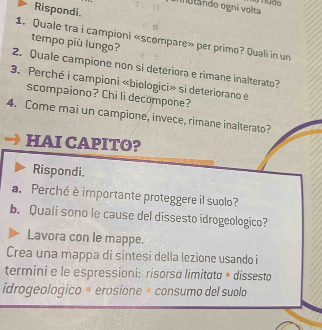 nudo 
nnutando ogní volta 
Rispondi. 
1. Quale tra i campioni «scompare» per primo? Quali in un 
tempo più lungo? 
2. Quale campione non si deteriora e rimane inalterato? 
3. Perché i campioni «biologici» si deteriorano e 
scompaiono? Chi li decompone? 
4. Come mai un campione, invece, rimane inalterato? 
HAI CAPITO? 
Rispondi. 
a. Perché è importante proteggere il suolo? 
b. Quali sono le cause del dissesto idrogeologico? 
Lavora con le mappe. 
Crea una mappa di sintesi della lezione usando i 
termini e le espressioni: risorsa limitata • dissesto 
idrogeologico • erosione • consumo del suolo