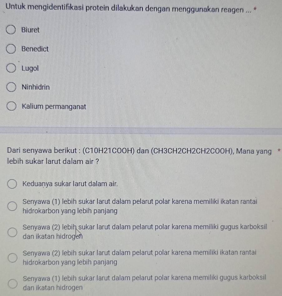 Untuk mengidentifikasi protein dilakukan dengan menggunakan reagen ... *
Biuret
Benedict
Lugol
Ninhidrin
Kalium permanganat
Dari senyawa berikut : (C10H21COOH) dan (CH3CH2CH2CH2COOH), Mana yang *
lebih sukar larut dalam air ?
Keduanya sukar larut dalam air.
Senyawa (1) lebih sukar larut dalam pelarut polar karena memiliki ikatan rantai
hidrokarbon yang lebih panjang
Senyawa (2) lebih sukar larut dalam pelarut polar karena memiliki gugus karboksil
dan ikatan hidrogen
Senyawa (2) lebih sukar larut dalam pelarut polar karena memiliki ikatan rantai
hidrokarbon yang lebih panjang
Senyawa (1) lebih sukar larut dalam pelarut polar karena memiliki gugus karboksil
dan ikatan hidrogen