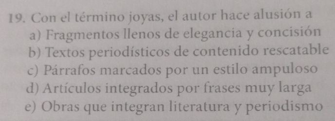 Con el término joyas, el autor hace alusión a
a) Fragmentos llenos de elegancia y concisión
b) Textos periodísticos de contenido rescatable
c) Párrafos marcados por un estilo ampuloso
d) Artículos integrados por frases muy larga
e) Obras que integran literatura y periodismo