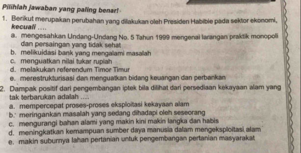 Pilihlah jawaban yang paling benar!
1. Berikut merupakan perubahan yang dilakukan oleh Presiden Habibie pada sektor ekonomi,
kecuali ....
a. mengesahkan Undang-Undang No. 5 Tahun 1999 mengenai larangan praktik monopoli
dan persaingan yang tidak sehat
b. melikuidasi bank yang mengalami masalah
c. menguatkan nilai tukar rupiah
d. melakukan referendum Timor Timur
e. merestrukturisasi dan menguatkan bidang keuangan dan perbankan
2. Dampak positif dari pengembangan iptek bila dilihat dari persediaan kekayaan alam yang
tak terbarukan adalah ....
a. mempercepat proses-proses eksploitasi kekayaan alam
b.' meringankan masalah yang sedang dihadapi oleh seseorang
c. mengurangi bahan alami yang makin kini makin langka dan habis
d. meningkatkan kemampuan sumber daya manusia dalam mengeksploitasi alam
e. makin suburnya lahan pertanian untuk pengembangan pertanian masyarakat