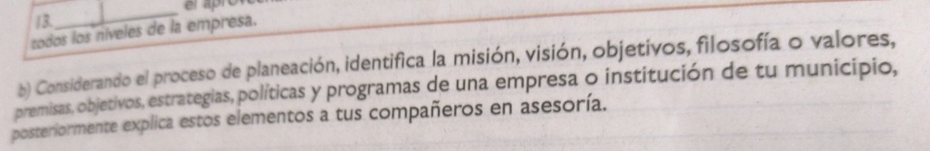 todos los níveles de la empresa. 
b) Considerando el proceso de planeación, identifica la misión, visión, objetivos, filosofía o valores, 
premisas, objetivos, estrategias, políticas y programas de una empresa o institución de tu município, 
posteriormente explica estos elementos a tus compañeros en asesoría.