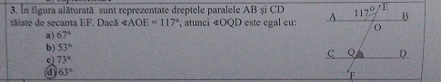 În figura alăturată sunt reprezentate dreptele paralele AB și CD
táiate de secanta EF. Dacă ∠ AOE=117° , atunci « OQD este egal cu:
a) 67°
b) 53°
c 73°
a 63°