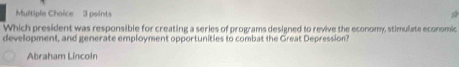 Which president was responsible for creating a series of programs designed to revive the economy, stimulate economic
development, and generate employment opportunities to combat the Great Depression?
Abraham Lincoln