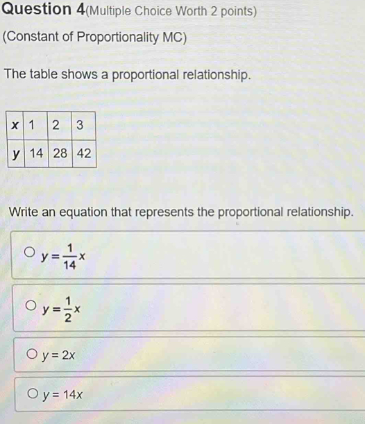 Question 4(Multiple Choice Worth 2 points)
(Constant of Proportionality MC)
The table shows a proportional relationship.
Write an equation that represents the proportional relationship.
y= 1/14 x
y= 1/2 x
y=2x
y=14x