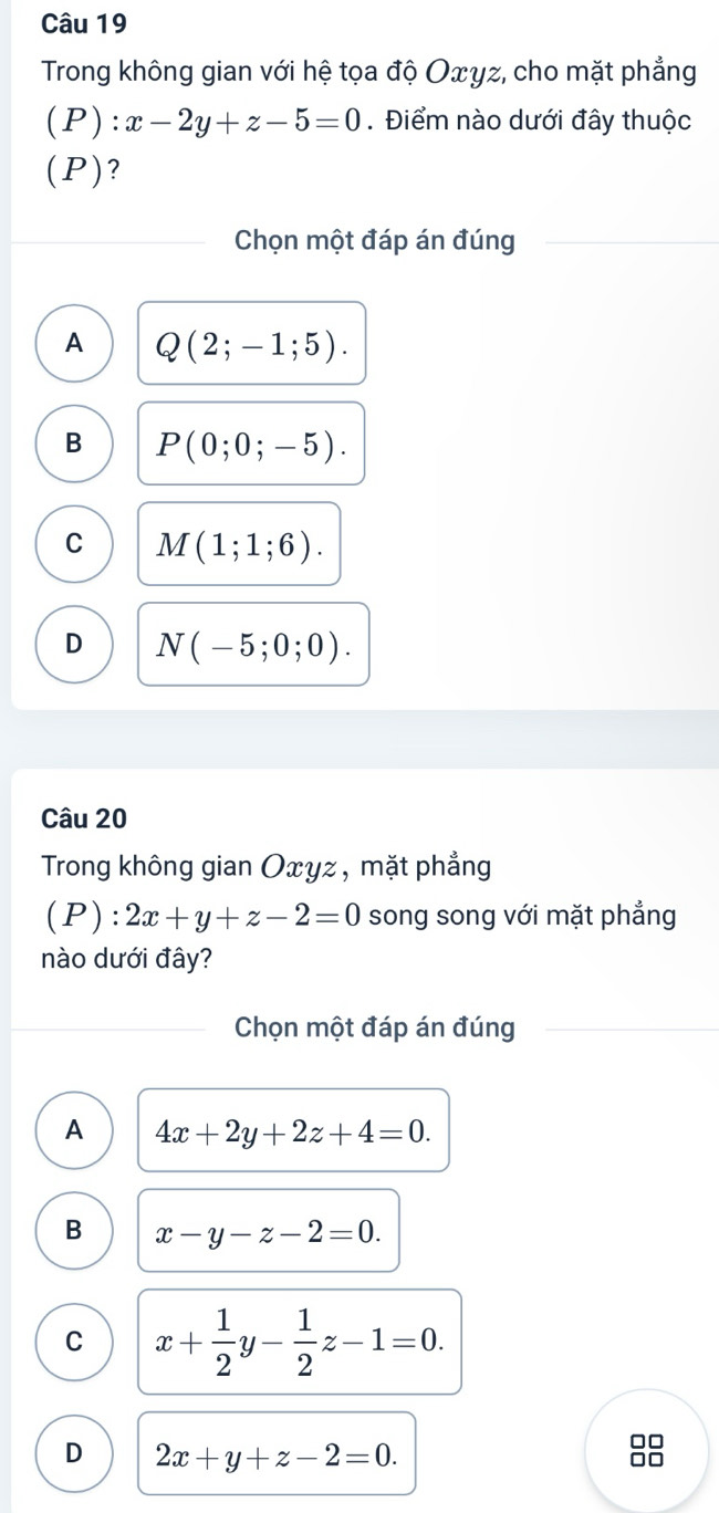 Trong không gian với hệ tọa độ Oxγz, cho mặt phẳng
(P): x-2y+z-5=0. Điểm nào dưới đây thuộc
(P)?
Chọn một đáp án đúng
A Q(2;-1;5).
B P(0;0;-5).
C M(1;1;6).
D N(-5;0;0). 
Câu 20
Trong không gian Oxyz , mặt phẳng
(P): 2x+y+z-2=0 song song với mặt phẳng
nào dưới đây?
Chọn một đáp án đúng
A 4x+2y+2z+4=0.
B x-y-z-2=0.
C x+ 1/2 y- 1/2 z-1=0.
D 2x+y+z-2=0.
□□
□□