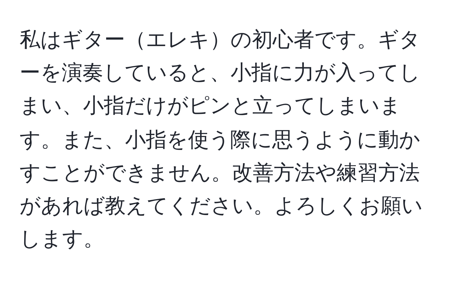 私はギターエレキの初心者です。ギターを演奏していると、小指に力が入ってしまい、小指だけがピンと立ってしまいます。また、小指を使う際に思うように動かすことができません。改善方法や練習方法があれば教えてください。よろしくお願いします。