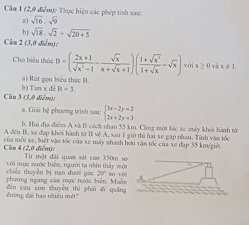 (2,0 điểm): Thực hiện các phép tính sau: 
a) sqrt(16)· sqrt(9)
b) sqrt(18)· sqrt(2)+sqrt(20+5)
Câu 2 (3,0 điểm): 
Cho biểu thức B=( (2x+1)/sqrt(x^3)-1 - sqrt(x)/x+sqrt(x)+1 ).( (1+sqrt(x^3))/1+sqrt(x) -sqrt(x)) với x≥ 0 và x!= 1. 
a) Rút gọn biểu thức B. 
b) Tìm x để B=3. 
Câu 3 (3,0 điểm): 
a. Giải hệ phương trình sau: beginarrayl 3x-2y=2 2x+2y=3endarray.
b. Hai địa điểm A và B cách nhau 55 km. Cùng một lúc xe máy khởi hành từ 
A đến B, xe đạp khởi hành từ B về A, sau 1 giờ thì hai xe gặp nhau. Tính vận tốc 
của mỗi xe, biết vận tốc của xe máy nhanh hơn vận tốc của xe đạp 35 km /giờ. 
Câu 4 (2,0 điểm): 
Từ một đài quan sát cao 350m so 
với mực nước biển, người ta nhìn thấy một 20°
chiếc thuyền bị nạn dưới góc 20° so với 
phương ngang của mực nước biển. Muốn 
đến cứu con thuyền thì phải đi quãng 
đường dài bao nhiêu mét?