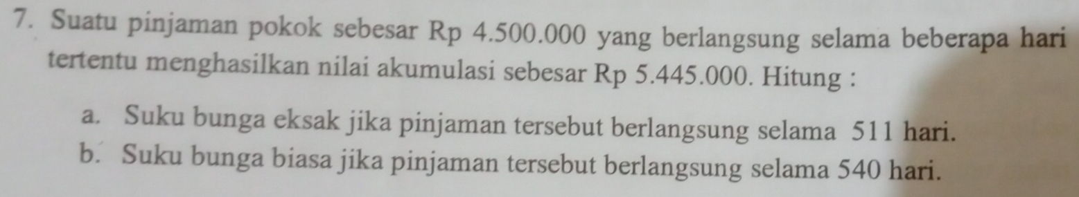 Suatu pinjaman pokok sebesar Rp 4.500.000 yang berlangsung selama beberapa hari
tertentu menghasilkan nilai akumulasi sebesar Rp 5.445.000. Hitung :
a. Suku bunga eksak jika pinjaman tersebut berlangsung selama 511 hari.
b. Suku bunga biasa jika pinjaman tersebut berlangsung selama 540 hari.