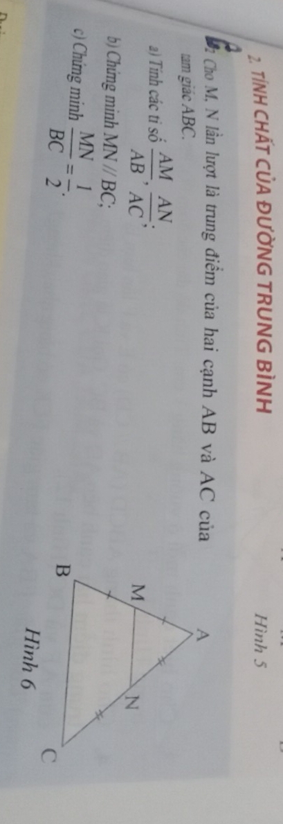 TÍNH CHÁT CỦA ĐƯỜNG TRUNG BÌNH Hình 5 
h Cho M, N lần lượt là trung điểm của hai cạnh AB và AC của 
tam giác ABC. 
a) Tính các ti số  AM/AB ,  AN/AC ; 
b) Chứng minh MNparallel BC
c) Chứng minh  MN/BC = 1/2 .