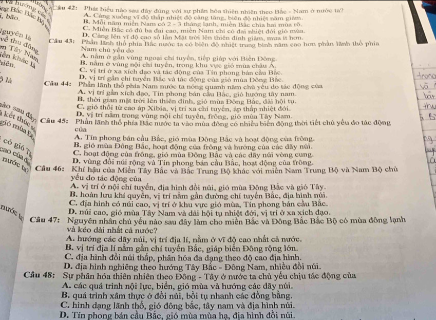 trớng
Câu 42: Phát biểu nào sau đây đúng với sự phân hóa thiên nhiên theo Bắc - Nam ở nước ta?
Và hướng cá A. Cảng xuống vĩ độ thấp nhiệt độ cảng tăng, biên độ nhiệt năm giảm,
B. Mỗi năm miền Nam có 2 - 3 tháng lạnh, miền Bắc chia hai mùa rõ.
i, bão. ng Bắc Bắc Bột C. Miền Bắc có đù ba đai cao, miền Nam chỉ có đai nhiệt đới gió mùa.
D. Cảng lên vĩ độ cao số lần Mặt trời lên thiên đinh giảm, mưa ít hơn.
Iguyên là về thu đông Nam chủ yếu do
Câu 43: Phần lãnh thổ phía Bắc nước ta có biên độ nhiệt trung bình năm cao hơn phần lãnh thổ phía
m Tây Nam
A. nằm ở gần vùng ngoại chí tuyến, tiếp giáp với Biền Đông.
lên khác là
hiên.
B. năm ở vùng nội chí tuyến, trong khu vực gió mùa châu Á.
C. vị trí ở xa xích đạo và tác động của Tín phong bản cầu Bắc.
ộ là
D. vị trí gần chí tuyển Bắc và tác động của gió mùa Đông Bắc.
Câu 44: Phần lãnh thổ phía Nam nước ta nóng quanh năm chủ yêu do tác động của
A. vị trí gần xích đạo, Tín phong bán cầu Bắc, gió hướng tây nam.
B. thời gian mặt trời lên thiên đỉnh, gió mùa Đông Bắc, dải hội tụ.
C. gió thổi từ cao áp Xibia, vị trí xa chí tuyến, áp thấp nhiệt đới.
D. vị trí nằm trong vùng nội chí tuyến, frông, gió mùa Tây Nam.
sào sau đây Câu 45: Phần lãnh thổ phía Bắc nước ta vào mùa đông có nhiều biên động thời tiết chủ yếu do tác động
kết thúc
của
gió mùa Đ A. Tín phong bán cầu Bắc, gió mùa Đông Bắc và hoạt động của frông.
B. gió mùa Đông Bắc, hoạt động của frông và hướng của các dãy núi.
có gió Tị C. hoạt động của frông, gió mùa Đông Bắc và các dãy núi vòng cung.
D. vùng đồi núi rộng và Tín phong bán cầu Bắc, hoạt động của frông.
cao của đi nước ta'  Câu 46: Khí hậu của Miền Tây Bắc và Bắc Trung Bộ khác với miên Nam Trung Bộ và Nam Bộ chủ
yếu do tác động của
A. vị trí ở nội chí tuyến, địa hình đồi núi, gió mùa Đông Bắc và gió Tây.
B. hoàn lưu khí quyền, vị trí nằm gần đường chí tuyến Bắc, địa hình núi.
C. địa hình có núi cao, vị trí ở khu vực gió mùa, Tín phong bán cầu Bắc.
nước t
D. núi cao, gió mùa Tây Nam và dải hội tụ nhiệt đới, vị trí ở xa xích đạo.
Câu 47: Nguyên nhân chủ yếu nào sau đây làm cho miền Bắc và Đông Bắc Bắc Bộ có mùa đông lạnh
và kéo dài nhất cả nước?
A. hướng các dãy núi, vị trí địa lí, nằm ở vĩ độ cao nhất cả nước.
B. vị trí địa lí nằm gần chí tuyến Bắc, giáp biển Đông rộng lớn.
C. địa hình đồi núi thấp, phân hóa đa dạng theo độ cao dịa hình.
D. địa hình nghiêng theo hướng Tây Bắc - Đông Nam, nhiều đồi núi.
Câu 48: Sự phân hóa thiên nhiên theo Đông - Tây ở nước ta chủ yếu chịu tác động của
A. các quá trình nội lực, biển, gió mùa và hướng các dãy núi.
B. quá trình xâm thực ở đồi núi, bồi tụ nhanh các đồng bằng.
C. hình dạng lãnh thổ, gió đông bắc, tây nam và địa hình núi.
D. Tín phong bán cầu Bắc, gió mùa mùa hạ, địa hình đồi núi.