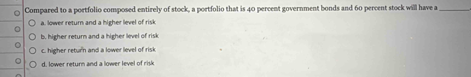 Compared to a portfolio composed entirely of stock, a portfolio that is 40 percent government bonds and 60 percent stock will have a_
a. lower return and a higher level of risk
b. higher return and a higher level of risk
c. higher return and a lower level of risk
d. lower return and a lower level of risk